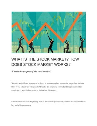 WHAT IS THE STOCK MARKET? HOW
DOES STOCK MARKET WORKS?
What is the purpose of the stock market?
We make a significant investment in shares in order to produce returns that outperform inflation.
How do we actually invest in stocks? Clearly, it is crucial to comprehend the environment in
which stocks work before we delve further into this subject.
Similar to how we visit the grocery store to buy our daily necessities, we visit the stock market to
buy and sell equity assets.
 