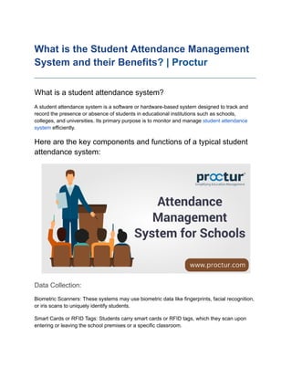 What is the Student Attendance Management
System and their Benefits? | Proctur
____________________________________________________________________________
What is a student attendance system?
A student attendance system is a software or hardware-based system designed to track and
record the presence or absence of students in educational institutions such as schools,
colleges, and universities. Its primary purpose is to monitor and manage student attendance
system efficiently.
Here are the key components and functions of a typical student
attendance system:
Data Collection:
Biometric Scanners: These systems may use biometric data like fingerprints, facial recognition,
or iris scans to uniquely identify students.
Smart Cards or RFID Tags: Students carry smart cards or RFID tags, which they scan upon
entering or leaving the school premises or a specific classroom.
 
