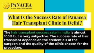 What Is the Success Rate of Panacea
Hair Transplant Clinic in Delhi?
The hair transplant success rate in India is almost
100% but is very subjective. The success rate of hair
transplant depends on the credentials of the
surgeon and the quality of the clinic chosen for the
procedure.
 