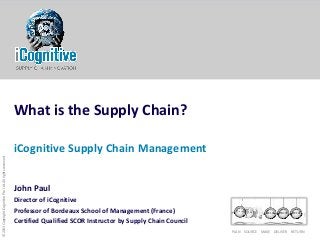 PLAN SOURCE MAKE DELIVER RETURN
©2013CopyrightiCognitivePte.Ltd.Allrightsreserved
What is the Supply Chain?
iCognitive Supply Chain Management
John Paul
Director of iCognitive
Professor of Bordeaux School of Management (France)
Certified Qualified SCOR Instructor by Supply Chain Council
 