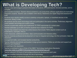 •   Teacher uses technology to present information to students, to model teacher directed activities, and to
    complete
•   administrative functions. Teacher directs students to use productivity software applications for technology
    integration projects. Teacher uses available online library databases and digital diagnostic/assessment
    tools.
•   Students have regular weekly access to desktop computers, laptops, or handheld devices in the
    classroom, library or labs.
•   All students use the same technology tools and participate in the same activities. Preliminary alignment
    made between technology and subject areas.
•   Teacher occasionally selects and implements TA TEKS appropriate for content area.
•   Teacher estimates up to 50% of his/her students have mastered TA TEKS.
•   Teacher has created more than two online lessons that include TEKS aligned content such as
    explanations, examples, links to
•   online resources, additional activities; class communicates and interacts online.
•   Teacher receives professional development on how to integrate technology into the curriculum, help with
    classroom
•   management skills, and increase teacher productivity.
•   Teacher attends and actively participates in large group sessions. Follow-up activities and support are
    offered to give feedback
•   or coaching in the classroom.
•   Teacher is proficient in two or three of the SBEC Technology Applications Standards
    (www.sbec.state.tx.us/SBECOnline/standtest/standards/techapp.pdf).
•   Teacher attends 9-18 hours of technology professional development each year.
•   Teacher modifies instruction through the use of technology
                                                                                http://starchart.esc12.net/docs/TxTSC.pdf
•   Teacher has taken professional development on the way classroom content can be adapted from web-
 