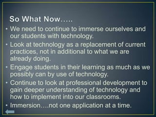 • We need to continue to immerse ourselves and
  our students with technology.
• Look at technology as a replacement of current
  practices, not in additional to what we are
  already doing.
• Engage students in their learning as much as we
  possibly can by use of technology.
• Continue to look at professional development to
  gain deeper understanding of technology and
  how to implement into our classrooms.
• Immersion….not one application at a time.
 