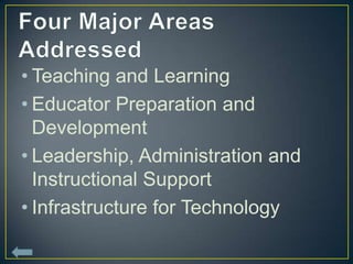 • Teaching and Learning
• Educator Preparation and
  Development
• Leadership, Administration and
  Instructional Support
• Infrastructure for Technology
 