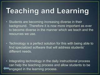 • Students are becoming increasing diverse in their
  background. Therefore it is now more important as ever
  to become diverse in the manner which we teach and the
  resources we use.

• Technology is a perfect solution for this with being able to
  find specialized software that will address students’
  different needs.

• Integrating technology in the daily instructional process
  can help the teaching process and allow students to be
  engaged in the learning process.
 