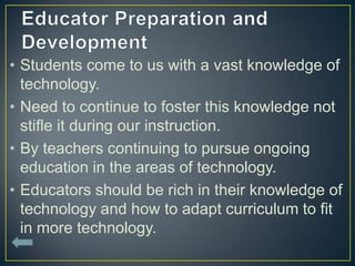 • Students come to us with a vast knowledge of
  technology.
• Need to continue to foster this knowledge not
  stifle it during our instruction.
• By teachers continuing to pursue ongoing
  education in the areas of technology.
• Educators should be rich in their knowledge of
  technology and how to adapt curriculum to fit
  in more technology.
 