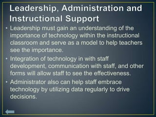 • Leadership must gain an understanding of the
  importance of technology within the instructional
  classroom and serve as a model to help teachers
  see the importance.
• Integration of technology in with staff
  development, communication with staff, and other
  forms will allow staff to see the effectiveness.
• Administrator also can help staff embrace
  technology by utilizing data regularly to drive
  decisions.
 