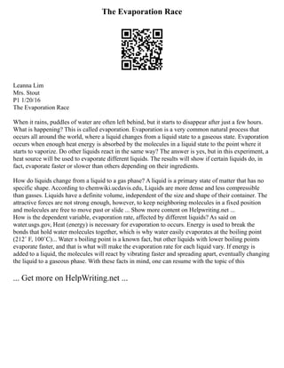 The Evaporation Race
Leanna Lim
Mrs. Stout
P1 1/20/16
The Evaporation Race
When it rains, puddles of water are often left behind, but it starts to disappear after just a few hours.
What is happening? This is called evaporation. Evaporation is a very common natural process that
occurs all around the world, where a liquid changes from a liquid state to a gaseous state. Evaporation
occurs when enough heat energy is absorbed by the molecules in a liquid state to the point where it
starts to vaporize. Do other liquids react in the same way? The answer is yes, but in this experiment, a
heat source will be used to evaporate different liquids. The results will show if certain liquids do, in
fact, evaporate faster or slower than others depending on their ingredients.
How do liquids change from a liquid to a gas phase? A liquid is a primary state of matter that has no
specific shape. According to chemwiki.ucdavis.edu, Liquids are more dense and less compressible
than gasses. Liquids have a definite volume, independent of the size and shape of their container. The
attractive forces are not strong enough, however, to keep neighboring molecules in a fixed position
and molecules are free to move past or slide ... Show more content on Helpwriting.net ...
How is the dependent variable, evaporation rate, affected by different liquids? As said on
water.usgs.gov, Heat (energy) is necessary for evaporation to occurs. Energy is used to break the
bonds that hold water molecules together, which is why water easily evaporates at the boiling point
(212˚ F, 100˚C)... Water s boiling point is a known fact, but other liquids with lower boiling points
evaporate faster, and that is what will make the evaporation rate for each liquid vary. If energy is
added to a liquid, the molecules will react by vibrating faster and spreading apart, eventually changing
the liquid to a gaseous phase. With these facts in mind, one can resume with the topic of this
... Get more on HelpWriting.net ...
 