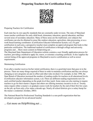 Preparing Teachers for Certification Essay
Preparing Teachers for Certification
Each state has its own specific standards that are constantly under revision. The state of Maryland
issues teacher certificates for early child hood, elementary education, special education, and then
several areas of secondary education. Many of these areas are the traditional, core subjects but
certificates can also be obtained in areas like outdoor education, agriculture, data processing, or as a
work based learning coordinator. (Certification Educator Information System, n.d.) To gain
certification in each area, a prospective teacher must complete an approved program that leads to that
particular certification. The traditional method of certification is through college and university
programs and ... Show more content on Helpwriting.net ...
The Maryland State Department of Education website contains a user friendly application process for
teachers, providing a method to apply for, renew, or reinstate a teaching certificate. It also supplies the
current listing of the approved programs in Maryland to receive certification as well as newer
requirements.
Maintaining Certification
Even after a teacher receives his/her initial certification, there is a good deal more that goes in to the
process. There are many things required of them in order to maintain certification and they are always
changing as new programs are put in effect and other rules invoked. For example, in July 1998, the
State Board of Education increased the number of reading credits for teachers at all educational levels.
(Certification educator information system, n.d.) There are different reading requirements now for
each certified teacher depending on the grade level they teach. Some states are also starting to require
teachers to go for their master s degree and others are offering monetary incentive to do so. Twenty
states require either a master s or graduate course work for teachers by the end of their first few years
on the job, up from only a few states a decade ago. Nearly all school districts give a salary bump for
the master s credential. (Golden, 2003)
The National Board for Professional Teaching Standards is a non profit organization that has
developed a program for an advanced teacher
... Get more on HelpWriting.net ...
 