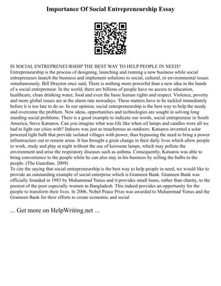 Importance Of Social Entrepreneurship Essay
IS SOCIAL ENTREPRENEURSHIP THE BEST WAY TO HELP PEOPLE IN NEED?
Entrepreneurship is the process of designing, launching and running a new business while social
entrepreneurs launch the business and implement solutions to social, cultural, or environmental issues
simultaneously. Bill Drayton once said, There is nothing more powerful than a new idea in the hands
of a social entrepreneur. In the world, there are billions of people have no access to education,
healthcare, clean drinking water, food and even the basic human rights and respect. Violence, poverty
and more global issues are at the alarm rate nowadays. These matters have to be tackled immediately
before it is too late to do so. In our opinion, social entrepreneurship is the best way to help the needy
and overcome the problem. New ideas, opportunities and technologies are sought in solving long
standing social problems. There is a good example to indicate our words, social entrepreneur in South
America, Steve Katsaros. Can you imagine what was life like when oil lamps and candles were all we
had to light our cities with? Indoors was just as treacherous as outdoors. Katsaros invented a solar
powered light bulb that provide isolated villages with power, thus bypassing the need to bring a power
infrastructure out to remote areas. It has brought a great change in their daily lives which allow people
to work, study and play at night without the use of kerosene lamps, which may pollute the
environment and arise the respiratory diseases such as asthma. Consequently, Katsaros was able to
bring convenience to the people while he can also stay in his business by selling the bulbs to the
people. (The Guardian, 2009)
To cite the saying that social entrepreneurship is the best way to help people in need, we would like to
provide an outstanding example of social enterprise which is Grameen Bank. Grameen Bank was
officially founded in 1983 by Muhammad Yunus and it provides small loans, rather than charity, to the
poorest of the poor especially women in Bangladesh. This indeed provides an opportunity for the
people to transform their lives. In 2006, Nobel Peace Prize was awarded to Muhammad Yunus and the
Grameen Bank for their efforts to create economic and social
... Get more on HelpWriting.net ...
 