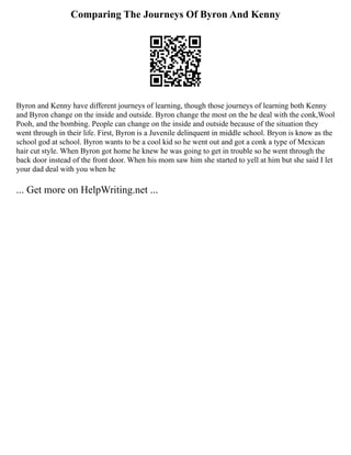 Comparing The Journeys Of Byron And Kenny
Byron and Kenny have different journeys of learning, though those journeys of learning both Kenny
and Byron change on the inside and outside. Byron change the most on the he deal with the conk,Wool
Pooh, and the bombing. People can change on the inside and outside because of the situation they
went through in their life. First, Byron is a Juvenile delinquent in middle school. Bryon is know as the
school god at school. Byron wants to be a cool kid so he went out and got a conk a type of Mexican
hair cut style. When Byron got home he knew he was going to get in trouble so he went through the
back door instead of the front door. When his mom saw him she started to yell at him but she said I let
your dad deal with you when he
... Get more on HelpWriting.net ...
 