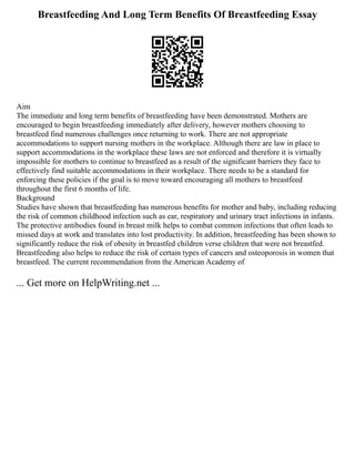 Breastfeeding And Long Term Benefits Of Breastfeeding Essay
Aim
The immediate and long term benefits of breastfeeding have been demonstrated. Mothers are
encouraged to begin breastfeeding immediately after delivery, however mothers choosing to
breastfeed find numerous challenges once returning to work. There are not appropriate
accommodations to support nursing mothers in the workplace. Although there are law in place to
support accommodations in the workplace these laws are not enforced and therefore it is virtually
impossible for mothers to continue to breastfeed as a result of the significant barriers they face to
effectively find suitable accommodations in their workplace. There needs to be a standard for
enforcing these policies if the goal is to move toward encouraging all mothers to breastfeed
throughout the first 6 months of life.
Background
Studies have shown that breastfeeding has numerous benefits for mother and baby, including reducing
the risk of common childhood infection such as ear, respiratory and urinary tract infections in infants.
The protective antibodies found in breast milk helps to combat common infections that often leads to
missed days at work and translates into lost productivity. In addition, breastfeeding has been shown to
significantly reduce the risk of obesity in breastfed children verse children that were not breastfed.
Breastfeeding also helps to reduce the risk of certain types of cancers and osteoporosis in women that
breastfeed. The current recommendation from the American Academy of
... Get more on HelpWriting.net ...
 