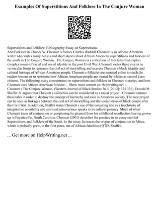 Examples Of Superstitions And Folklore In The Conjure Woman
Superstitions and Folklore: Bibliography Essay on Superstitions
And Folklore in Charles W. Chesnutt s Stories Charles Waddell Chesnutt is an African American
writer who writes many novels and short stories about African American superstitions and folklore of
the south in The Conjure Woman . The Conjure Woman is a collection of folk tales that explore
complex issues of racial and social identity in the post Civil War. Chesnutt writes these stories in
vernacular forms to represent the oral act of storytelling and express Chesnutt s black identity and
cultural heritage of African American people. Chesnutt s folktales are narrated either to teach the
readers lessons or to represent how African American people are treated by whites as second class
citizens. The following essay concentrates on superstitions and folklore in Chesnutt s stories, and how
Chesnutt uses African American folklore ... Show more content on Helpwriting.net ...
Chesnutt s The Conjure Woman, (Western Journal of Black Studies 36.4 [2012]: 325 336), Donald M.
Shaffer Jr. argues that Chesnutt s collection can be considered as a racial project . Chesnutt narrates
these tales in order to destroy the concept of hierarchy and race in American society. The race project
can be seen as linkages between the oral act of storytelling and the social status of black people after
the Civil War. In addition, Shaffer states Chesnutt s use of the conjuring tale as a touchstone of
imaginative possibility and spiritual perseverance speaks to its cultural potency. Much of what
Chesnutt knew of conjuration or goophering he gleaned from his childhood recollection having grown
up in Fayetteville, North Carolina. Chesnutt (2001) describes the practice in an essay entitled
Superstitions and Folklore of the South. In the essay, he traces the origins of conjuration to Africa,
where it probably grew, in the first place, out of African fetichism (QTD, Shaffer,
... Get more on HelpWriting.net ...
 