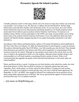 Persuasive Speech On School Lunches
A healthy, delicious, lunch is what many schools strive for, however many don t follow suit in the best
way possible. I am writing to you, Mr. Dawson, to address the fact that Ronald E. McNair High
School fails to provide their students with wholesome meals. As you may know, the Lodi Unified
School District has food services that promotes and brings attention to our freshly prepared school
meals made from California grown products (School Nutrition And Fitness). To promote even
healthier eating, McNair actively participates in the USDA case study, inviting mobile carts to bring
lunch closer to the students (School Nutrition And Fitness). Even with additional efforts put forth,
students still find the lunches unappetizing (due to low grade food quality) and prefer to eat other
alternatives.
According to Alice Waters and Katrina Heron, authors of No lunch left behind an article published in
The New York Times on February 19, 2009, the National School Lunch Program is a poor investment.
The authors informed the public that of $9 billion, very little actually goes into the food. They demand
fresh alternatives provided by local farmers and refine school equipment, to instead prepare fresh
nutritious meals for the school. Although we may produce some meals at the school, there are still
ways to improve the equipment to better serve the students. Education about sensible eating is also
recommended, as it will teach students a nourishing lifestyle outside of school. With a well
constructed plan that upgrades the quality of the food and food education, it will surely make our
school healthier!
Waters and Heron do have a point. Creating our own fresh lunches at the school have perks, but what
about food options? A better idea would be to advance on vegetarian options that cater more
vegetables, fruits, whole grains, soy foods, and more dairy products. Creating new and exciting
options will attract more students to lunch and they may even start to find the lunch appetizing. On
September 14, 2017, an ERWC class taught by Edward Cruz conducted an eleven question survey
about eating habits and preferences at McNair. The survey questioned the appeal of school lunches
and found that only 31% of students found the
... Get more on HelpWriting.net ...
 