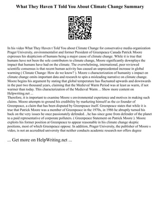 What They Haven T Told You About Climate Change Summary
In his video What They Haven t Told You about Climate Change for conservative media organization
Prager University, environmentalist and former President of Greenpeace Canada Patrick Moore
expresses his skepticism of humans being a major cause of climate change. While it is true that
humans have not been the sole contributors to climate change, Moore significantly downplays the
impact that humans have had on the climate. The overwhelming, international, peer reviewed
scientific consensus is that recent human activity has caused an unprecedented increase in global
warming ( Climate Change: How do we know? ). Moore s characterization of humanity s impact on
climate change omits important data and research to spin a misleading narrative on climate change.
Moore begins his argument by stating that global temperature has fluctuated upwards and downwards
in the past two thousand years, claiming that the Medieval Warm Period was at least as warm, if not
warmer than today. This characterization of the Medieval Warm ... Show more content on
Helpwriting.net ...
Therefore, it is important to examine Moore s environmental experience and motives in making such
claims. Moore attempts to ground his credibility by marketing himself as the co founder of
Greenpeace, a claim that has been disputed by Greenpeace itself. Greenpeace states that while it is
true that Patrick Moore was a member of Greenpeace in the 1970s, in 1986 he abruptly turned his
back on the very issues he once passionately defended. , he has since gone from defender of the planet
to a paid representative of corporate polluters. ( Greenpeace Statement on Patrick Moore ). Moore
exploits his former position at Greenpeace to appear reasonable in his climate change skeptic
positions, most of which Greenpeace oppose. In addition, Prager University, the publisher of Moore s
video, is not an accredited university that neither conducts academic research nor offers degree
... Get more on HelpWriting.net ...
 