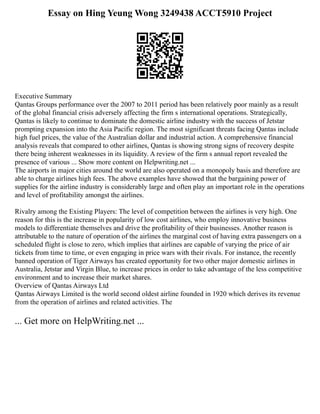 Essay on Hing Yeung Wong 3249438 ACCT5910 Project
Executive Summary
Qantas Groups performance over the 2007 to 2011 period has been relatively poor mainly as a result
of the global financial crisis adversely affecting the firm s international operations. Strategically,
Qantas is likely to continue to dominate the domestic airline industry with the success of Jetstar
prompting expansion into the Asia Pacific region. The most significant threats facing Qantas include
high fuel prices, the value of the Australian dollar and industrial action. A comprehensive financial
analysis reveals that compared to other airlines, Qantas is showing strong signs of recovery despite
there being inherent weaknesses in its liquidity. A review of the firm s annual report revealed the
presence of various ... Show more content on Helpwriting.net ...
The airports in major cities around the world are also operated on a monopoly basis and therefore are
able to charge airlines high fees. The above examples have showed that the bargaining power of
supplies for the airline industry is considerably large and often play an important role in the operations
and level of profitability amongst the airlines.
Rivalry among the Existing Players: The level of competition between the airlines is very high. One
reason for this is the increase in popularity of low cost airlines, who employ innovative business
models to differentiate themselves and drive the profitability of their businesses. Another reason is
attributable to the nature of operation of the airlines the marginal cost of having extra passengers on a
scheduled flight is close to zero, which implies that airlines are capable of varying the price of air
tickets from time to time, or even engaging in price wars with their rivals. For instance, the recently
banned operation of Tiger Airways has created opportunity for two other major domestic airlines in
Australia, Jetstar and Virgin Blue, to increase prices in order to take advantage of the less competitive
environment and to increase their market shares.
Overview of Qantas Airways Ltd
Qantas Airways Limited is the world second oldest airline founded in 1920 which derives its revenue
from the operation of airlines and related activities. The
... Get more on HelpWriting.net ...
 