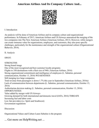 American Airlines And Its Company Culture And...
I. Introduction
An analysis will be done of American Airlines and its company culture and organizational
performance. In February of 2013, American Airlines and US Airways announced the merging of the
two companies into The New American Airlines (American Airlines, 2013). However, while mergers
can create immense value for organizations, employees, and customers, they also pose specific
challenges, particularly for the maintenance and strength of the organizational culture (Organizational
Behavior, 2014).
II. Analysis
SWOT:
STRENGTHS
Strong brand image
One of the most recognized and best customer loyalty programs
Flights to 350 destinations with a fleet size of 946 ( American Airlines, 2016)
Strong organizational commitment and intelligence of employees (L. Sabatino, personal
communication, October 13, 2016) WEAKNESSES
Still merging two large companies
Total revenue from passengers is down 1.7% this year in September (American Airlines, 2016a)
Lack of communication between departments (L. Sabatino, personal communication, October 13,
2016)
Authoritarian decision making (L. Sabatino, personal communication, October 13, 2016)
OPPORTUNITIES
Value added by merger with US Airways
Growing demand for both international and domestic travel (IATA, 2016) THREATS
Increasing fuel and labor costs
Low fair providers (i.e. Spirit and Southwest)
Government regulations
Discussion:
Organizational Values and Culture Laura Sabatino is the program
... Get more on HelpWriting.net ...
 