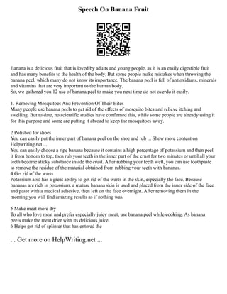 Speech On Banana Fruit
Banana is a delicious fruit that is loved by adults and young people, as it is an easily digestible fruit
and has many benefits to the health of the body. But some people make mistakes when throwing the
banana peel, which many do not know its importance. The banana peel is full of antioxidants, minerals
and vitamins that are very important to the human body.
So, we gathered you 12 use of banana peel to make you next time do not overdo it easily.
1. Removing Mosquitoes And Prevention Of Their Bites
Many people use banana peels to get rid of the effects of mosquito bites and relieve itching and
swelling. But to date, no scientific studies have confirmed this, while some people are already using it
for this purpose and some are putting it abroad to keep the mosquitoes away.
2 Polished for shoes
You can easily put the inner part of banana peel on the shoe and rub ... Show more content on
Helpwriting.net ...
You can easily choose a ripe banana because it contains a high percentage of potassium and then peel
it from bottom to top, then rub your teeth in the inner part of the crust for two minutes or until all your
teeth become sticky substance inside the crust. After rubbing your teeth well, you can use toothpaste
to remove the residue of the material obtained from rubbing your teeth with bananas.
4 Get rid of the warts
Potassium also has a great ability to get rid of the warts in the skin, especially the face. Because
bananas are rich in potassium, a mature banana skin is used and placed from the inner side of the face
and paste with a medical adhesive, then left on the face overnight. After removing them in the
morning you will find amazing results as if nothing was.
5 Make meat more dry
To all who love meat and prefer especially juicy meat, use banana peel while cooking. As banana
peels make the meat drier with its delicious juice.
6 Helps get rid of splinter that has entered the
... Get more on HelpWriting.net ...
 