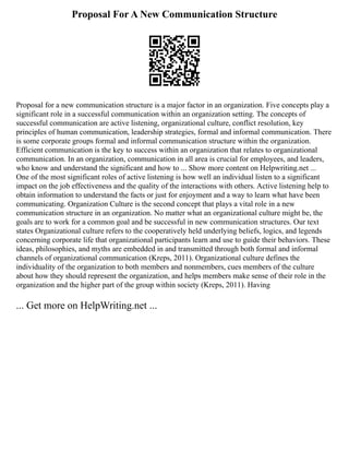 Proposal For A New Communication Structure
Proposal for a new communication structure is a major factor in an organization. Five concepts play a
significant role in a successful communication within an organization setting. The concepts of
successful communication are active listening, organizational culture, conflict resolution, key
principles of human communication, leadership strategies, formal and informal communication. There
is some corporate groups formal and informal communication structure within the organization.
Efficient communication is the key to success within an organization that relates to organizational
communication. In an organization, communication in all area is crucial for employees, and leaders,
who know and understand the significant and how to ... Show more content on Helpwriting.net ...
One of the most significant roles of active listening is how well an individual listen to a significant
impact on the job effectiveness and the quality of the interactions with others. Active listening help to
obtain information to understand the facts or just for enjoyment and a way to learn what have been
communicating. Organization Culture is the second concept that plays a vital role in a new
communication structure in an organization. No matter what an organizational culture might be, the
goals are to work for a common goal and be successful in new communication structures. Our text
states Organizational culture refers to the cooperatively held underlying beliefs, logics, and legends
concerning corporate life that organizational participants learn and use to guide their behaviors. These
ideas, philosophies, and myths are embedded in and transmitted through both formal and informal
channels of organizational communication (Kreps, 2011). Organizational culture defines the
individuality of the organization to both members and nonmembers, cues members of the culture
about how they should represent the organization, and helps members make sense of their role in the
organization and the higher part of the group within society (Kreps, 2011). Having
... Get more on HelpWriting.net ...
 