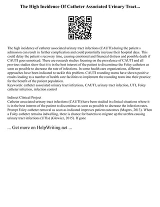 The High Incidence Of Catheter Associated Urinary Tract...
The high incidence of catheter associated urinary tract infections (CAUTI) during the patient s
admission can result in further complication and could potentially increase their hospital days. This
could delay the patient s recovery time, causing emotional and financial distress and possible death if
CAUTI goes unnoticed. There are research studies focusing on the prevalence of CAUTI and all
previous studies show that it is in the best interest of the patient to discontinue the Foley catheters as
soon as possible to decrease the rate of infections. In some health care organizations, different
approaches have been indicated to tackle this problem. CAUTI rounding teams have shown positive
results leading to a number of health care facilities to implement the rounding team into their practice
for the benefit of the patient population.
Keywords: catheter associated urinary tract infections, CAUTI, urinary tract infection, UTI, Foley
catheter infection, infection control
Indirect Clinical Project
Catheter associated urinary tract infections (CAUTI) have been studied in clinical situations where it
is in the best interest of the patient to discontinue as soon as possible to decrease the infection rates.
Prompt Foley catheter removal as soon as indicated improves patient outcomes (Magers, 2013). When
a Foley catheter remains indwelling, there is chance for bacteria to migrate up the urethra causing
urinary tract infections (UTIs) (Glowicz, 2015). If gone
... Get more on HelpWriting.net ...
 
