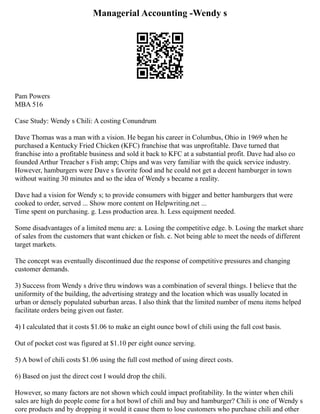 Managerial Accounting -Wendy s
Pam Powers
MBA 516
Case Study: Wendy s Chili: A costing Conundrum
Dave Thomas was a man with a vision. He began his career in Columbus, Ohio in 1969 when he
purchased a Kentucky Fried Chicken (KFC) franchise that was unprofitable. Dave turned that
franchise into a profitable business and sold it back to KFC at a substantial profit. Dave had also co
founded Arthur Treacher s Fish amp; Chips and was very familiar with the quick service industry.
However, hamburgers were Dave s favorite food and he could not get a decent hamburger in town
without waiting 30 minutes and so the idea of Wendy s became a reality.
Dave had a vision for Wendy s; to provide consumers with bigger and better hamburgers that were
cooked to order, served ... Show more content on Helpwriting.net ...
Time spent on purchasing. g. Less production area. h. Less equipment needed.
Some disadvantages of a limited menu are: a. Losing the competitive edge. b. Losing the market share
of sales from the customers that want chicken or fish. c. Not being able to meet the needs of different
target markets.
The concept was eventually discontinued due the response of competitive pressures and changing
customer demands.
3) Success from Wendy s drive thru windows was a combination of several things. I believe that the
uniformity of the building, the advertising strategy and the location which was usually located in
urban or densely populated suburban areas. I also think that the limited number of menu items helped
facilitate orders being given out faster.
4) I calculated that it costs $1.06 to make an eight ounce bowl of chili using the full cost basis.
Out of pocket cost was figured at $1.10 per eight ounce serving.
5) A bowl of chili costs $1.06 using the full cost method of using direct costs.
6) Based on just the direct cost I would drop the chili.
However, so many factors are not shown which could impact profitability. In the winter when chili
sales are high do people come for a hot bowl of chili and buy and hamburger? Chili is one of Wendy s
core products and by dropping it would it cause them to lose customers who purchase chili and other
 