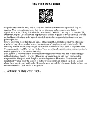 Why Don t We Complain
People love to complain. They love to share their opinions with the world especially if they are
negative. Most people, though, know that there is a time and a place to complain, that its
appropriateness and efficacy depend on the circumstances. William F. Buckley Jr., in his essay Why
Don t We Complain?, discusses what he perceives as a failure of people to recognize things they can
or should complain about, and tries to tie that deficit to the lack of participation in the American
political process.
He was not wrong about there being a lack of interest in politics. He fails, however, to establish a
correlation, much less causality, between the avoidance of complaining and political apathy. His
reasoning that our lack of complaining is solely based on anecdotes which seem to support his view.
Counter anecdotes would be very easy to find. These anecdotes also contain many assumptions that he
doesn t appear to have the basis for asserting.
Buckley tries to connect his brief anecdote about being uncomfortable on a train to a much bigger
political situation, flimsily. He writes of being on a crowded train car with many people, with a
temperature of 85 degrees, even though it was freezing outside. He reports, The conductor had
nonchalantly walked down the gauntlet of eighty sweating American freemen He doesn t use the
phrase American freemen accidentally. He may be trying to be slightly humorous, but he is also trying
to connect the small, even trivial, to the grander
... Get more on HelpWriting.net ...
 