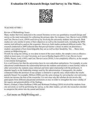 Evaluation Of A Research Design And Survey As The Main...
TEACHER ATTIRE 1
Review of Methodology Issues
Many studies that were analyzed in the current literature review use quantitative research design and
survey as the main instrument for collecting the primary data. For instance, Carr, Davies Lavin (2009)
and Carr, Davies Lavin, (2010) used survey by involving the university students into research. Both
studies are very similar in terms of their objectives as well as the research tools, including the SPSS
statistic tool utilized to analyze the responses. However, both studies produced different results. The
research conducted in 2009 collected data that proved teacher s choice in attire can determine a
student s perception of how knowledgeable they are as well as their likeability. Yet, ... Show more
content on Helpwriting.net ...
Overall, by using one setting, as was done in most of the cases studies, the sample is not as effective
which in most cases, it is one University, as it was in Dunbar Segrin (2011), Carr, Davies Lavin
(2009), Prenni, Lord, (1992), and Carr, Davies Lavin (2010), is not completely effective, as the sample
is not entirely homogenous.
It is a well known fact that the universities have its own subculture and policies. For example, in some
educational establishments the relationship between the students and teachers is more formal, while in
other universities the students enjoy informal and more open relationship with the professors. It
depends largely on the leadership strategy used by the administration. Consequently, the studies
conducted within the premises of one campus is limited to a specific area, which makes the results
partially biased. For example, Million (2004) uses the same strategy by surveying her own university,
which can increase the bias of the researcher. It is not clear why the scholars do not involve the
participants from different educational institutions at once in order to strengthen the inner validity of
the inquiry and generalizability of the findings.
Morris, Gorham, Cohen Huffman (1998) and Workman Freeburg (2010) involved the students from
one university as well by performing the survey, as the other studies, yet still, the researchers decided
to categorize the attires into the casual and formal
... Get more on HelpWriting.net ...
 