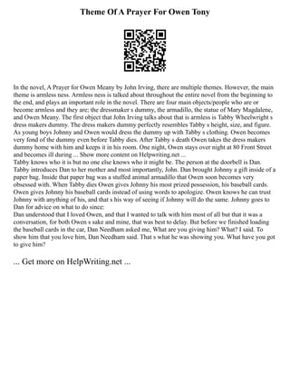 Theme Of A Prayer For Owen Tony
In the novel, A Prayer for Owen Meany by John Irving, there are multiple themes. However, the main
theme is armless ness. Armless ness is talked about throughout the entire novel from the beginning to
the end, and plays an important role in the novel. There are four main objects/people who are or
become armless and they are; the dressmaker s dummy, the armadillo, the statue of Mary Magdalene,
and Owen Meany. The first object that John Irving talks about that is armless is Tabby Wheelwright s
dress makers dummy. The dress makers dummy perfectly resembles Tabby s height, size, and figure.
As young boys Johnny and Owen would dress the dummy up with Tabby s clothing. Owen becomes
very fond of the dummy even before Tabby dies. After Tabby s death Owen takes the dress makers
dummy home with him and keeps it in his room. One night, Owen stays over night at 80 Front Street
and becomes ill during ... Show more content on Helpwriting.net ...
Tabby knows who it is but no one else knows who it might be. The person at the doorbell is Dan.
Tabby introduces Dan to her mother and most importantly, John. Dan brought Johnny a gift inside of a
paper bag. Inside that paper bag was a stuffed animal armadillo that Owen soon becomes very
obsessed with. When Tabby dies Owen gives Johnny his most prized possession, his baseball cards.
Owen gives Johnny his baseball cards instead of using words to apologize. Owen knows he can trust
Johnny with anything of his, and that s his way of seeing if Johnny will do the same. Johnny goes to
Dan for advice on what to do since:
Dan understood that I loved Owen, and that I wanted to talk with him most of all but that it was a
conversation, for both Owen s sake and mine, that was best to delay. But before we finished loading
the baseball cards in the car, Dan Needham asked me, What are you giving him? What? I said. To
show him that you love him, Dan Needham said. That s what he was showing you. What have you got
to give him?
... Get more on HelpWriting.net ...
 