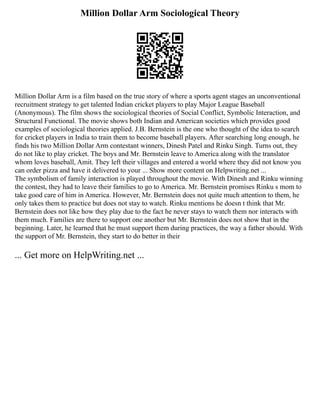 Million Dollar Arm Sociological Theory
Million Dollar Arm is a film based on the true story of where a sports agent stages an unconventional
recruitment strategy to get talented Indian cricket players to play Major League Baseball
(Anonymous). The film shows the sociological theories of Social Conflict, Symbolic Interaction, and
Structural Functional. The movie shows both Indian and American societies which provides good
examples of sociological theories applied. J.B. Bernstein is the one who thought of the idea to search
for cricket players in India to train them to become baseball players. After searching long enough, he
finds his two Million Dollar Arm contestant winners, Dinesh Patel and Rinku Singh. Turns out, they
do not like to play cricket. The boys and Mr. Bernstein leave to America along with the translator
whom loves baseball, Amit. They left their villages and entered a world where they did not know you
can order pizza and have it delivered to your ... Show more content on Helpwriting.net ...
The symbolism of family interaction is played throughout the movie. With Dinesh and Rinku winning
the contest, they had to leave their families to go to America. Mr. Bernstein promises Rinku s mom to
take good care of him in America. However, Mr. Bernstein does not quite much attention to them, he
only takes them to practice but does not stay to watch. Rinku mentions he doesn t think that Mr.
Bernstein does not like how they play due to the fact he never stays to watch them nor interacts with
them much. Families are there to support one another but Mr. Bernstein does not show that in the
beginning. Later, he learned that he must support them during practices, the way a father should. With
the support of Mr. Bernstein, they start to do better in their
... Get more on HelpWriting.net ...
 