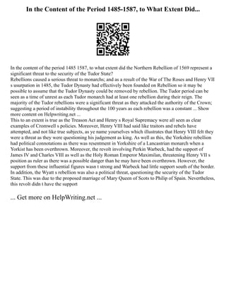 In the Content of the Period 1485-1587, to What Extent Did...
In the content of the period 1485 1587, to what extent did the Northern Rebellion of 1569 represent a
significant threat to the security of the Tudor State?
Rebellions caused a serious threat to monarchs; and as a result of the War of The Roses and Henry VII
s usurpation in 1485, the Tudor Dynasty had effectively been founded on Rebellion so it may be
possible to assume that the Tudor Dynasty could be removed by rebellion. The Tudor period can be
seen as a time of unrest as each Tudor monarch had at least one rebellion during their reign. The
majority of the Tudor rebellions were a significant threat as they attacked the authority of the Crown;
suggesting a period of instability throughout the 100 years as each rebellion was a constant ... Show
more content on Helpwriting.net ...
This to an extent is true as the Treason Act and Henry s Royal Supremacy were all seen as clear
examples of Cromwell s policies. Moreover, Henry VIII had said like traitors and rebels have
attempted, and not like true subjects, as ye name yourselves which illustrates that Henry VIII felt they
were a threat as they were questioning his judgement as king. As well as this, the Yorkshire rebellion
had political connotations as there was resentment in Yorkshire of a Lancastrian monarch when a
Yorkist has been overthrown. Moreover, the revolt involving Perkin Warbeck, had the support of
James IV and Charles VIII as well as the Holy Roman Emperor Maximilan, threatening Henry VII s
position as ruler as there was a possible danger than he may have been overthrown. However, the
support from these influential figures wasn t strong and Warbeck had little support south of the border.
In addition, the Wyatt s rebellion was also a political threat, questioning the security of the Tudor
State. This was due to the proposed marriage of Mary Queen of Scots to Philip of Spain. Nevertheless,
this revolt didn t have the support
... Get more on HelpWriting.net ...
 