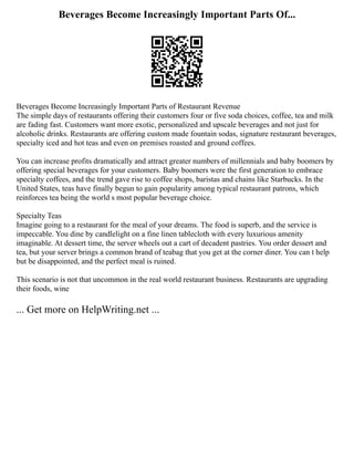 Beverages Become Increasingly Important Parts Of...
Beverages Become Increasingly Important Parts of Restaurant Revenue
The simple days of restaurants offering their customers four or five soda choices, coffee, tea and milk
are fading fast. Customers want more exotic, personalized and upscale beverages and not just for
alcoholic drinks. Restaurants are offering custom made fountain sodas, signature restaurant beverages,
specialty iced and hot teas and even on premises roasted and ground coffees.
You can increase profits dramatically and attract greater numbers of millennials and baby boomers by
offering special beverages for your customers. Baby boomers were the first generation to embrace
specialty coffees, and the trend gave rise to coffee shops, baristas and chains like Starbucks. In the
United States, teas have finally begun to gain popularity among typical restaurant patrons, which
reinforces tea being the world s most popular beverage choice.
Specialty Teas
Imagine going to a restaurant for the meal of your dreams. The food is superb, and the service is
impeccable. You dine by candlelight on a fine linen tablecloth with every luxurious amenity
imaginable. At dessert time, the server wheels out a cart of decadent pastries. You order dessert and
tea, but your server brings a common brand of teabag that you get at the corner diner. You can t help
but be disappointed, and the perfect meal is ruined.
This scenario is not that uncommon in the real world restaurant business. Restaurants are upgrading
their foods, wine
... Get more on HelpWriting.net ...
 