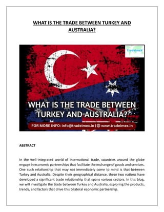WHAT IS THE TRADE BETWEEN TURKEY AND
AUSTRALIA?
ABSTRACT
In the well-integrated world of international trade, countries around the globe
engage in economic partnerships that facilitate the exchange of goods and services.
One such relationship that may not immediately come to mind is that between
Turkey and Australia. Despite their geographical distance, these two nations have
developed a significant trade relationship that spans various sectors. In this blog,
we will investigate the trade between Turkey and Australia, exploring the products,
trends, and factors that drive this bilateral economic partnership.
 