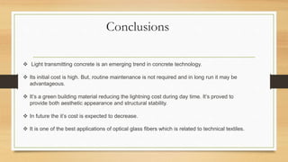 Conclusions
 Light transmitting concrete is an emerging trend in concrete technology.
 Its initial cost is high. But, routine maintenance is not required and in long run it may be
advantageous.
 It’s a green building material reducing the lightning cost during day time. It’s proved to
provide both aesthetic appearance and structural stability.
 In future the it’s cost is expected to decrease.
 It is one of the best applications of optical glass fibers which is related to technical textiles.
 