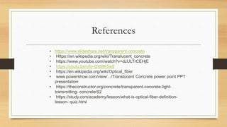 References
• https://www.slideshare.net/transparent-concrete
• Https://en.wikipedia.org/wiki/Translucent_concrete
• https://www.youtube.com/watch?v=dzULTrCEHjE
• https://youtu.be/v6v-DXMK5w8
• https://en.wikipedia.org/wiki/Optical_fiber
• www.powershow.com/view/.../Translucent Concrete power point PPT
presentation
• https://theconstructor.org/concrete/transparent-concrete-light-
transmitting- concrete/92
• https://study.com/academy/lesson/what-is-optical-fiber-definition-
lesson- quiz.html
 