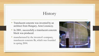 History
• Translucent concrete was invented by an
architect from Hungary, Aron Losonczy.
• In 2001, successfully a translucent concrete
block was produced.
• manufactured by the inventor's company,
translucent concrete Bt, which was founded
in spring 2004.
 