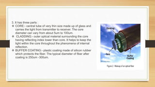3. It has three parts :
 CORE:- central tube of very thin size made up of glass and
carries the light from transmitter to receiver. The core
diameter can vary from about 5um to 100um.
 CLADDING:- outer optical material surrounding the core
having reflecting index lower than core. It helps to keep the
light within the core throughout the phenomena of internal
reflection.
 BUFFER COATING:- plastic coating made of silicon rubber
which protects the fiber. The typical diameter of fiber after
coating is 250um -300um.
 