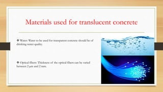 Materials used for translucent concrete
 Water: Water to be used for transparent concrete should be of
drinking water quality.
 Optical fibers: Thickness of the optical fibers can be varied
between 2 µm and 2 mm.
 