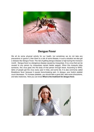 Dengue Fever
We all do some physical activity for our health, but sometimes we do not take any
precautions or ignore it, then there is a risk of some disease, in such a situation we also get
a disease like Dengue Fever. The risk of getting dengue disease is high during the monsoon
month. Dengue fever is a dangerous disease caused by mosquitoes. It is a virus that can be
caused to any person by mosquitoes named Aedes aegypti. When this mosquito bites
someone, this virus goes into the body of that person through blood. According to WHO,
lakhs of people get the virus every year in India, and some die. It is also commonly called
Breakbone fever because it causes bone-breaking pain. In dengue, your body's platelet
count decreases. To increase platelets, you should take a good diet, take some precautions,
and take medicines. Here you can know What is the treatment for dengue fever.
 