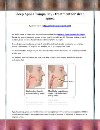 Sleep Apnea Tampa Bay - treatment for sleep
                         apnea
_________________________________________________________
                        By Jayson Marks - http://www.sleepapneapain.com/



We do not know, of course, why you need to learn more about What Is The treatment For Sleep
Apnea, but sometimes people needed to learn tough lessons like we did. Obviously, looking at search
numbers, this is one area that attracts the attention of a lot of people.

Depending on your needs, you can search for and locate knowledgeable people who can help you
directly. Outside help can be great, but we never like to go that particular route.

The most important thing to keep in mind is what will be comfortable for you and be able to work the
best for you.

It is apparent and obvious that you have to do what is in your best interest, and of course we all
understand that.




If you have sleep apnea, you need to know what your options are. Do you know which option will fit the
individual situation best? Learning what you need to know is as simple as continuing to read this article
for great advice.
 