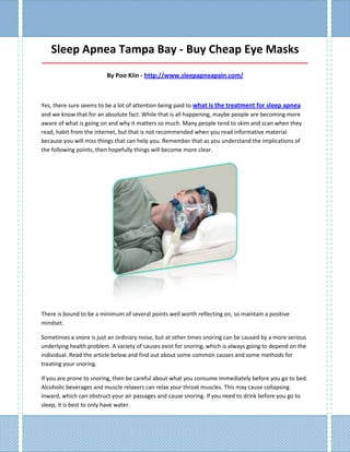 Sleep Apnea Tampa Bay - Buy Cheap Eye Masks
_____________________________________________________________________________________

                         By Poo Kiin - http://www.sleepapneapain.com/



Yes, there sure seems to be a lot of attention being paid to what is the treatment for sleep apnea
and we know that for an absolute fact. While that is all happening, maybe people are becoming more
aware of what is going on and why it matters so much. Many people tend to skim and scan when they
read, habit from the internet, but that is not recommended when you read informative material
because you will miss things that can help you. Remember that as you understand the implications of
the following points, then hopefully things will become more clear.




There is bound to be a minimum of several points well worth reflecting on, so maintain a positive
mindset.

Sometimes a snore is just an ordinary noise, but at other times snoring can be caused by a more serious
underlying health problem. A variety of causes exist for snoring, which is always going to depend on the
individual. Read the article below and find out about some common causes and some methods for
treating your snoring.

If you are prone to snoring, then be careful about what you consume immediately before you go to bed.
Alcoholic beverages and muscle relaxers can relax your throat muscles. This may cause collapsing
inward, which can obstruct your air passages and cause snoring. If you need to drink before you go to
sleep, it is best to only have water.
 
