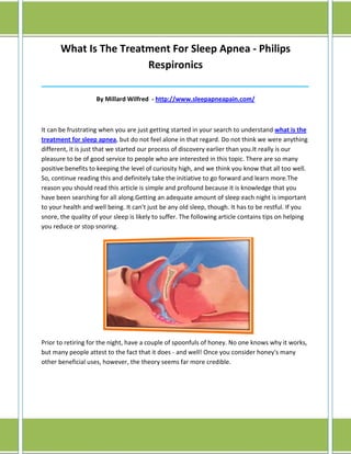 What Is The Treatment For Sleep Apnea - Philips
                        Respironics
______________________________________________________________________________

                    By Millard Wilfred - http://www.sleepapneapain.com/



It can be frustrating when you are just getting started in your search to understand what is the
treatment for sleep apnea, but do not feel alone in that regard. Do not think we were anything
different, it is just that we started our process of discovery earlier than you.It really is our
pleasure to be of good service to people who are interested in this topic. There are so many
positive benefits to keeping the level of curiosity high, and we think you know that all too well.
So, continue reading this and definitely take the initiative to go forward and learn more.The
reason you should read this article is simple and profound because it is knowledge that you
have been searching for all along.Getting an adequate amount of sleep each night is important
to your health and well being. It can't just be any old sleep, though. It has to be restful. If you
snore, the quality of your sleep is likely to suffer. The following article contains tips on helping
you reduce or stop snoring.




Prior to retiring for the night, have a couple of spoonfuls of honey. No one knows why it works,
but many people attest to the fact that it does - and well! Once you consider honey's many
other beneficial uses, however, the theory seems far more credible.
 