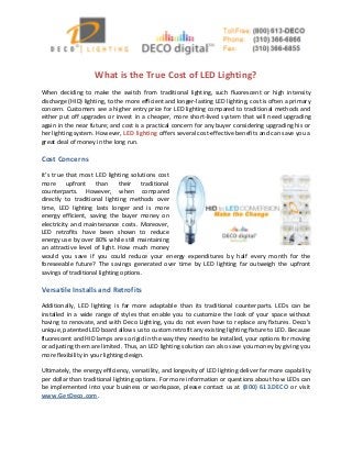 What is the True Cost of LED Lighting?
When deciding to make the switch from traditional lighting, such fluorescent or high intensity
discharge (HID) lighting, to the more efficient and longer-lasting LED lighting, cost is often a primary
concern. Customers see a higher entry price for LED lighting compared to traditional methods and
either put off upgrades or invest in a cheaper, more short-lived system that will need upgrading
again in the near future; and cost is a practical concern for any buyer considering upgrading his or
her lighting system. However, LED lighting offers several cost-effective benefits and can save you a
great deal of money in the long run.
Cost Concerns
It’s true that most LED lighting solutions cost
more upfront than their traditional
counterparts. However, when compared
directly to traditional lighting methods over
time, LED lighting lasts longer and is more
energy efficient, saving the buyer money on
electricity and maintenance costs. Moreover,
LED retrofits have been shown to reduce
energy use by over 80% while still maintaining
an attractive level of light. How much money
would you save if you could reduce your energy expenditures by half every month for the
foreseeable future? The savings generated over time by LED lighting far outweigh the upfront
savings of traditional lighting options.
Versatile Installs and Retrofits
Additionally, LED lighting is far more adaptable than its traditional counterparts. LEDs can be
installed in a wide range of styles that enable you to customize the look of your space without
having to renovate, and with Deco Lighting, you do not even have to replace any fixtures. Deco’s
unique, patented LED board allows us to custom retrofit any existing lighting fixture to LED. Because
fluorescent and HID lamps are so rigid in the way they need to be installed, your options for moving
or adjusting them are limited. Thus, an LED lighting solution can also save you money by giving you
more flexibility in your lighting design.
Ultimately, the energy efficiency, versatility, and longevity of LED lighting deliver far more capability
per dollar than traditional lighting options. For more information or questions about how LEDs can
be implemented into your business or workspace, please contact us at (800) 613.DECO or visit
www.GetDeco.com.
 