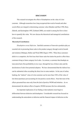 21
DISCUSSION
This research investigates the effect of disadoptions on the value of a lost
customer. Although researchers have long recognized that word-of-mouth and other
social effects are integral to determining customer value (Danaher and Rust 1996; Rust,
Zahorik, and Keiningham 1995; Zeithaml 2000), our model is among the first to show
how to quantify this value. We now discuss the theoretical and managerial contributions
of this research.
Theoretical Contributions
Disadoption versus Defection. Satisfied customers of innovative products play an
essential role in promoting future sales in the product category through word-of-mouth
and imitation (Mahajan, Muller and Wind 2000; Rogers 1995). When these customers
defect to a competitor, the firm loses their future sales but retains the positive effect these
customers bring to future category level sales. In contrast, a customer that disadopts an
innovation hurts firm profitability in two ways: through the loss of direct sales and the
deceleration of sales from potential adopters. We have demonstrated that the indirect loss
can be substantial often exceeding the direct loss in some markets. In the case of online
banking, the “indirect” value of a lost customer can be more than 150% of the value of
lost direct purchases just accounting for lost positive social effects. Note that most of the
effects presented here stem only from the lack of positive WOM and imitation. As we
demonstrated, the indirect effect of negative WOM increases this loss substantially.
An important implication of our finding is that marketers must begin to
differentiate between defection and disadoption. Considerable research has focused on
understanding the antecedents to defection and the financial impact of defection on the
 