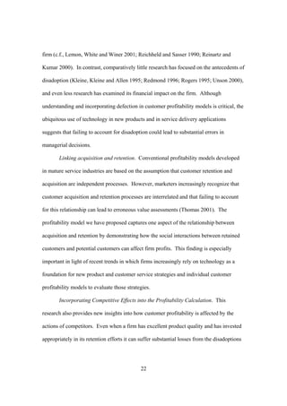 22
firm (c.f., Lemon, White and Winer 2001; Reichheld and Sasser 1990; Reinartz and
Kumar 2000). In contrast, comparatively little research has focused on the antecedents of
disadoption (Kleine, Kleine and Allen 1995; Redmond 1996; Rogers 1995; Unson 2000),
and even less research has examined its financial impact on the firm. Although
understanding and incorporating defection in customer profitability models is critical, the
ubiquitous use of technology in new products and in service delivery applications
suggests that failing to account for disadoption could lead to substantial errors in
managerial decisions.
Linking acquisition and retention. Conventional profitability models developed
in mature service industries are based on the assumption that customer retention and
acquisition are independent processes. However, marketers increasingly recognize that
customer acquisition and retention processes are interrelated and that failing to account
for this relationship can lead to erroneous value assessments (Thomas 2001). The
profitability model we have proposed captures one aspect of the relationship between
acquisition and retention by demonstrating how the social interactions between retained
customers and potential customers can affect firm profits. This finding is especially
important in light of recent trends in which firms increasingly rely on technology as a
foundation for new product and customer service strategies and individual customer
profitability models to evaluate those strategies.
Incorporating Competitive Effects into the Profitability Calculation. This
research also provides new insights into how customer profitability is affected by the
actions of competitors. Even when a firm has excellent product quality and has invested
appropriately in its retention efforts it can suffer substantial losses from the disadoptions
 
