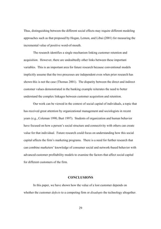 29
Thus, distinguishing between the different social effects may require different modeling
approaches such as that proposed by Hogan, Lemon, and Libai (2001) for measuring the
incremental value of positive word-of-mouth.
The research identifies a single mechanism linking customer retention and
acquisition. However, there are undoubtedly other links between these important
variables. This is an important area for future research because conventional models
implicitly assume that the two processes are independent even when prior research has
shown this is not the case (Thomas 2001). The disparity between the direct and indirect
customer values demonstrated in the banking example reiterates the need to better
understand the complex linkages between customer acquisition and retention.
Our work can be viewed in the context of social capital of individuals, a topic that
has received great attention by organizational management and sociologists in recent
years (e.g., Coleman 1990; Burt 1997). Students of organization and human behavior
have focused on how a person’s social structure and connectivity with others can create
value for that individual. Future research could focus on understanding how this social
capital affects the firm’s marketing programs. There is a need for further research that
can combine marketers’ knowledge of consumer social and network-based behavior with
advanced customer profitability models to examine the factors that affect social capital
for different customers of the firm.
CONCLUSIONS
In this paper, we have shown how the value of a lost customer depends on
whether the customer defects to a competing firm or disadopts the technology altogether.
 