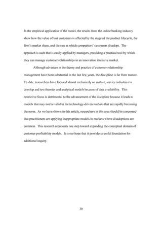 30
In the empirical application of the model, the results from the online banking industry
show how the value of lost customers is affected by the stage of the product lifecycle, the
firm’s market share, and the rate at which competitors’ customers disadopt. The
approach is such that is easily applied by managers, providing a practical tool by which
they can manage customer relationships in an innovation intensive market.
Although advances in the theory and practice of customer relationship
management have been substantial in the last few years, the discipline is far from mature.
To date, researchers have focused almost exclusively on mature, service industries to
develop and test theories and analytical models because of data availability. This
restrictive focus is detrimental to the advancement of the discipline because it leads to
models that may not be valid in the technology-driven markets that are rapidly becoming
the norm. As we have shown in this article, researchers in this area should be concerned
that practitioners are applying inappropriate models in markets where disadoptions are
common. This research represents one step toward expanding the conceptual domain of
customer profitability models. It is our hope that it provides a useful foundation for
additional inquiry.
 