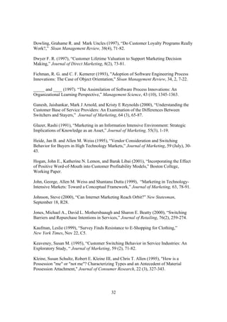 32
Dowling, Grahame R. and Mark Uncles (1997), “Do Customer Loyalty Programs Really
Work?,” Sloan Management Review, 38(4), 71-82.
Dwyer F. R. (1997), “Customer Lifetime Valuation to Support Marketing Decision
Making,” Journal of Direct Marketing, 8(2), 73-81.
Fichman, R. G. and C. F. Kemerer (1993), "Adoption of Software Engineering Process
Innovations: The Case of Object Orientation," Sloan Management Review, 34, 2, 7-22.
_____ and ____ (1997). “The Assimilation of Software Process Innovations: An
Organizational Learning Perspective,” Management Science, 43 (10), 1345-1363.
Ganesh, Jaishankar, Mark J Arnold, and Kristy E Reynolds (2000), “Understanding the
Customer Base of Service Providers: An Examination of the Differences Between
Switchers and Stayers,” Journal of Marketing, 64 (3), 65-87.
Glazer, Rashi (1991), “Marketing in an Information Intensive Environment: Strategic
Implications of Knowledge as an Asset,” Journal of Marketing, 55(3), 1-19.
Heide, Jan B. and Allen M. Weiss (1995), “Vendor Consideration and Switching
Behavior for Buyers in High Technology Markets,” Journal of Marketing, 59 (July), 30-
43.
Hogan, John E., Katherine N. Lemon, and Barak Libai (2001), “Incorporating the Effect
of Positive Word-of-Mouth into Customer Profitability Models,” Boston College,
Working Paper.
John, George, Allen M. Weiss and Shantanu Dutta (1999), “Marketing in Technology-
Intensive Markets: Toward a Conceptual Framework,” Journal of Marketing, 63, 78-91.
Johnson, Steve (2000), “Can Internet Marketing Reach Orbit?” New Statesman,
September 18, R28.
Jones, Michael A., David L. Mothersbaaugh and Sharon E. Beatty (2000), “Switching
Barriers and Repurchase Intentions in Services,” Journal of Retailing, 76(2), 259-274.
Kaufman, Leslie (1999), “Survey Finds Resistance to E-Shopping for Clothing,”
New York Times, Nov 22, C5.
Keaveney, Susan M. (1995), “Customer Switching Behavior in Service Industries: An
Exploratory Study, “ Journal of Marketing, 59 (2), 71-82.
Kleine, Susan Schultz, Robert E. Kleine III, and Chris T. Allen (1995), "How is a
Possession "me" or "not me"? Characterizing Types and an Antecedent of Material
Possession Attachment," Journal of Consumer Research, 22 (3), 327-343.
 