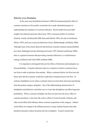 8
Defection versus Disadoption
In the years since Reichheld and Sasser (1990) first demonstrated the effect of
customer retention on firm profits, researchers have made substantial progress in
understanding the mechanics of customer defection. Recent studies have provided
insights into defection processes (Keaveney 1995), consumer profiles of switchers
(Ganesh, Arnold, and Reynolds 2000; Rust and Zahorik 1993), the role of satisfaction
(Oliver 1997), and ways to prevent defections (Jones, Mothersbaugh, and Beatty 2000).
Although some of the claims about the link between customer retention and profitability
have been challenged recently (Dowling and Uncles 1997; Reinartz and Kumar 2000),
there is a general consensus that preventing customer defections is a sound business
strategy (Anderson and Vittal 2000; Zeithaml 2000).
It is important to distinguish between the effects of defection and disadoption on
firm profitability. Customer defection refers to a situation in which a customer leaves
one firm in order to purchase from another. When a customer defects, the firm loses the
direct sales that the customer would have made had it remained loyal to the firm. In
contrast, disadoption occurs when a customer rejects an innovation and ceases purchasing
from the product category altogether. One of the differentiating characteristics of
disadoption and defection is that there are two ways that disadoption can affect long-term
profitability. When a customer disadopts, the firm not only loses the direct effect of
customer purchases, it also loses the indirect effect of word-of-mouth, imitation, and
other social effects that influence future customer acquisitions of the category. Indirect
social effects are integral to the diffusion process in many markets because they help
potential consumers reduce the perceived risk of adoption. As prior research has
 