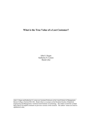 What is the True Value of a Lost Customer?
John E. Hogan
Katherine N. Lemon
Barak Libai
____________________________________________________________
John E. Hogan and Katherine N. Lemon are Assistant Professors at the Carroll School of Management,
Boston College, Chestnut Hill, MA. Barak Libai is a Lecturer on the Davidson Faculty of Industrial
Engineering and Management, Technion-Israel Institute of Technology. The authors would like to thank
Barry Bayus for helpful comments on previous versions of this research. The authors’ names are listed in
alphabetical order.
 