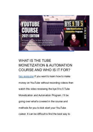 WHAT IS THE TUBE
MONETIZATION & AUTOMATION
COURSE AND WHO IS IT FOR?
hey everyone If you want to learn how to make
money on YouTube without recording videos then
watch this video reviewing the bye 9 to 5 Tube
Monetization and Automation Program. I’ll be
going over what’s covered in the course and
methods for you to kick start your YouTube
career. It can be difficult to find the best way to
 