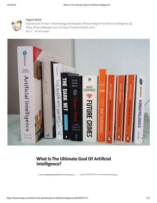 10/4/2018 What Is The Ultimate Goal Of Artificial Intelligence?
https://futuremonger.com/what-is-the-ultimate-goal-of-artificial-intelligence-e9cd4d07e172 1/21
Yogesh Malik
Exponential Thinker | #technology #philosophy #future #digital #arti cial-intelligence @
https://FutureMonger.com/ & https://welcome2050.com/
Oct 4 · 19 min read
What IsThe Ultimate Goal Of Arti cial
Intelligence?
 